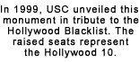In 1999, the University of Southern California unveiled this monument in tribute to the Hollywood Blacklist. The raised seats represent the Hollywood 10.